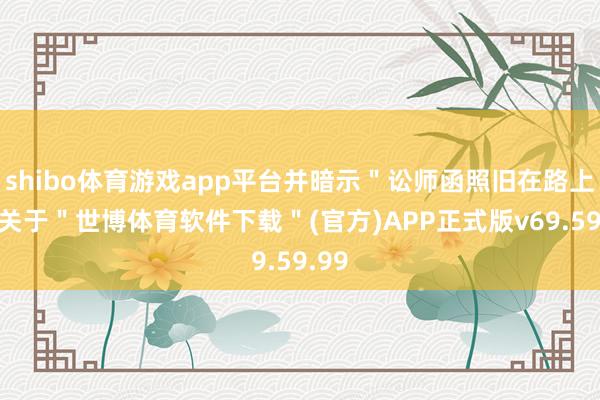 shibo体育游戏app平台并暗示＂讼师函照旧在路上＂-关于＂世博体育软件下载＂(官方)APP正式版v69.59.99