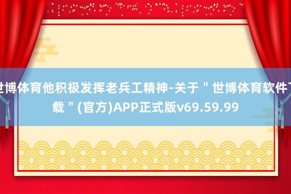 世博体育他积极发挥老兵工精神-关于＂世博体育软件下载＂(官方)APP正式版v69.59.99