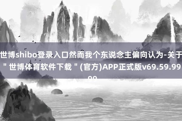 世博shibo登录入口然而我个东说念主偏向认为-关于＂世博体育软件下载＂(官方)APP正式版v69.59.99
