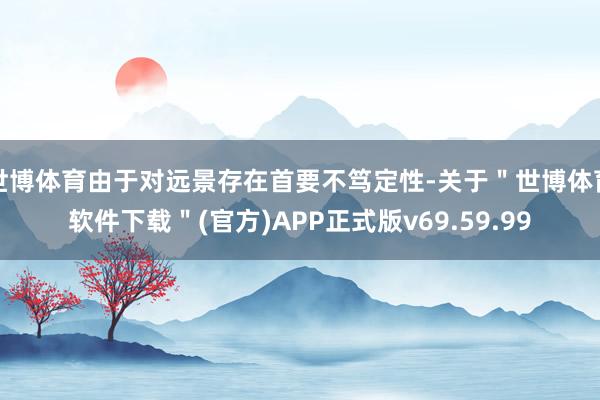 世博体育由于对远景存在首要不笃定性-关于＂世博体育软件下载＂(官方)APP正式版v69.59.99