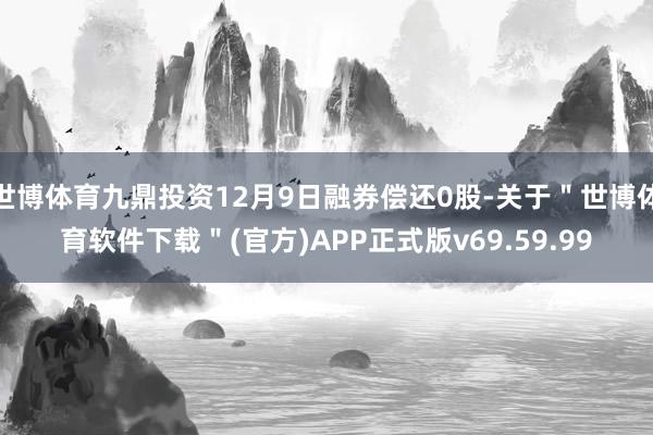 世博体育九鼎投资12月9日融券偿还0股-关于＂世博体育软件下载＂(官方)APP正式版v69.59.99