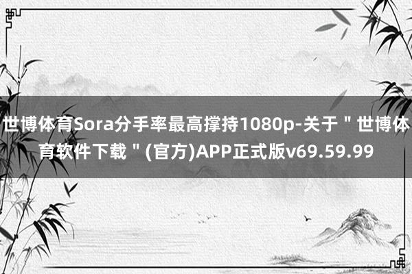 世博体育Sora分手率最高撑持1080p-关于＂世博体育软件下载＂(官方)APP正式版v69.59.99