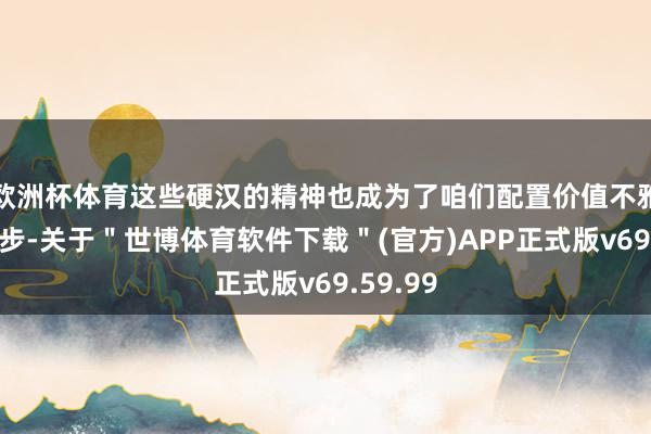 欧洲杯体育这些硬汉的精神也成为了咱们配置价值不雅的第一步-关于＂世博体育软件下载＂(官方)APP正式版v69.59.99