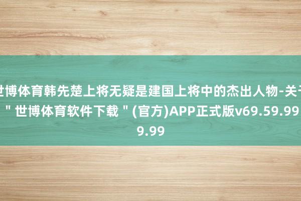 世博体育韩先楚上将无疑是建国上将中的杰出人物-关于＂世博体育软件下载＂(官方)APP正式版v69.59.99