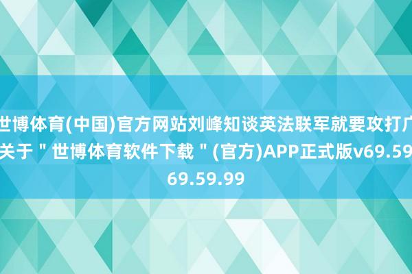 世博体育(中国)官方网站刘峰知谈英法联军就要攻打广州-关于＂世博体育软件下载＂(官方)APP正式版v69.59.99