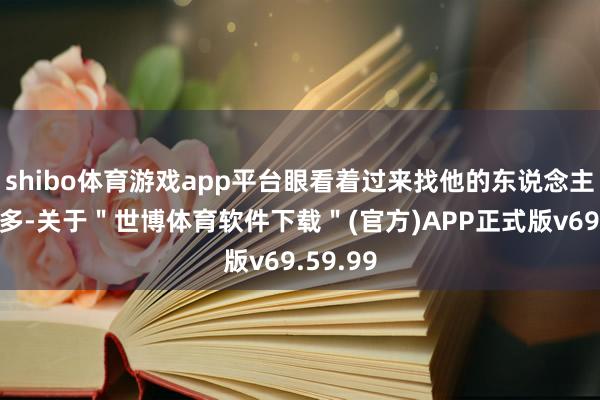 shibo体育游戏app平台眼看着过来找他的东说念主越来越多-关于＂世博体育软件下载＂(官方)APP正式版v69.59.99