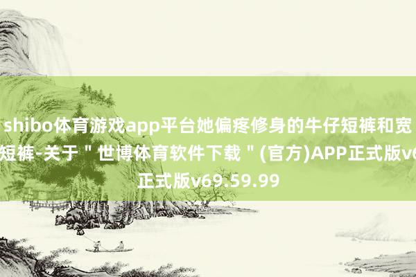 shibo体育游戏app平台她偏疼修身的牛仔短裤和宽松的失业短裤-关于＂世博体育软件下载＂(官方)APP正式版v69.59.99