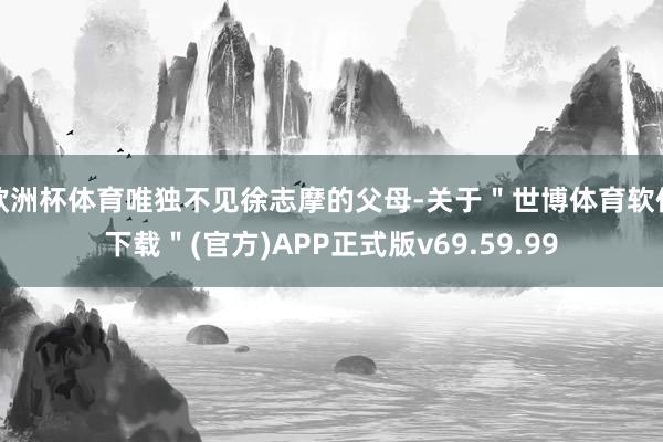 欧洲杯体育唯独不见徐志摩的父母-关于＂世博体育软件下载＂(官方)APP正式版v69.59.99