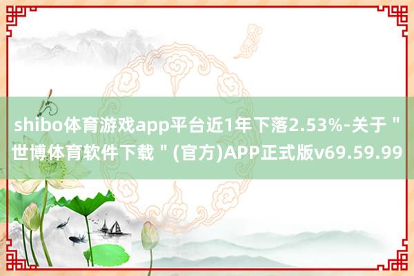 shibo体育游戏app平台近1年下落2.53%-关于＂世博体育软件下载＂(官方)APP正式版v69.59.99