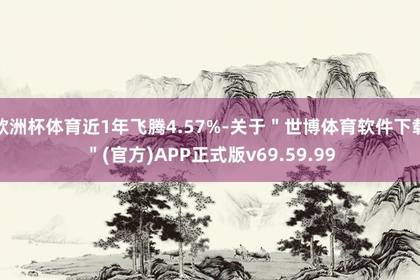 欧洲杯体育近1年飞腾4.57%-关于＂世博体育软件下载＂(官方)APP正式版v69.59.99