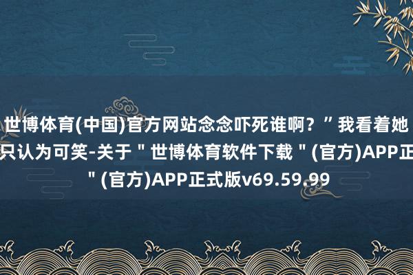 世博体育(中国)官方网站念念吓死谁啊？”我看着她那不禁吓的式样只认为可笑-关于＂世博体育软件下载＂(官方)APP正式版v69.59.99