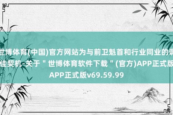 世博体育(中国)官方网站为与前卫魁首和行业同业的调换提供了绝佳契机-关于＂世博体育软件下载＂(官方)APP正式版v69.59.99