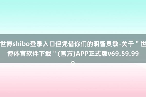 世博shibo登录入口但凭借你们的明智灵敏-关于＂世博体育软件下载＂(官方)APP正式版v69.59.99