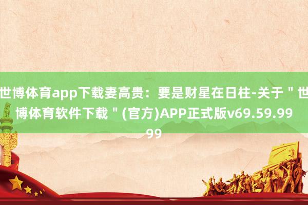 世博体育app下载妻高贵：要是财星在日柱-关于＂世博体育软件下载＂(官方)APP正式版v69.59.99