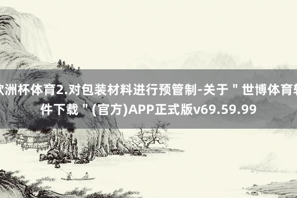 欧洲杯体育2.对包装材料进行预管制-关于＂世博体育软件下载＂(官方)APP正式版v69.59.99