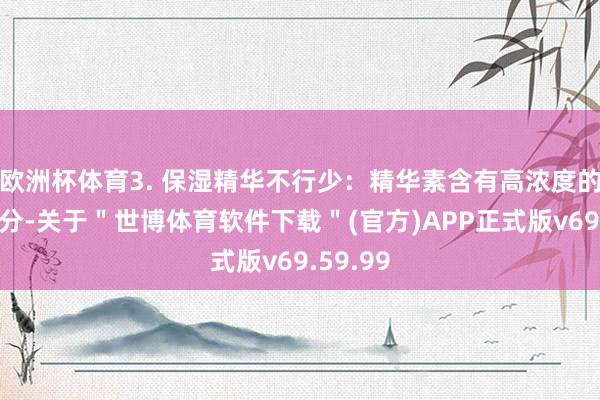 欧洲杯体育3. 保湿精华不行少：精华素含有高浓度的活性身分-关于＂世博体育软件下载＂(官方)APP正式版v69.59.99