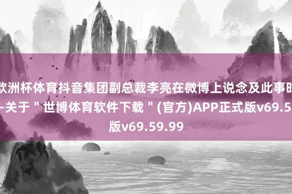 欧洲杯体育抖音集团副总裁李亮在微博上说念及此事时示意-关于＂世博体育软件下载＂(官方)APP正式版v69.59.99