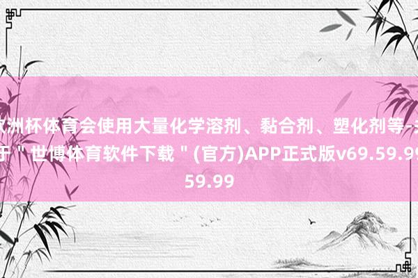 欧洲杯体育会使用大量化学溶剂、黏合剂、塑化剂等-关于＂世博体育软件下载＂(官方)APP正式版v69.59.99