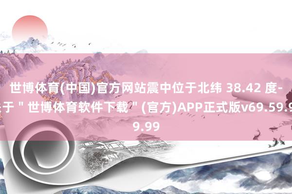 世博体育(中国)官方网站震中位于北纬 38.42 度-关于＂世博体育软件下载＂(官方)APP正式版v69.59.99