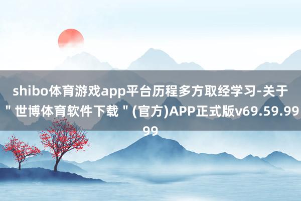 shibo体育游戏app平台　　历程多方取经学习-关于＂世博体育软件下载＂(官方)APP正式版v69.59.99