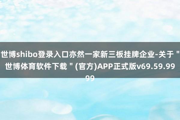 世博shibo登录入口亦然一家新三板挂牌企业-关于＂世博体育软件下载＂(官方)APP正式版v69.59.99