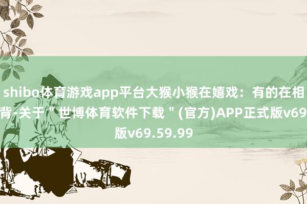 shibo体育游戏app平台大猴小猴在嬉戏：有的在相互合手背-关于＂世博体育软件下载＂(官方)APP正式版v69.59.99