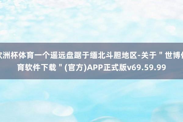 欧洲杯体育一个遥远盘踞于缅北斗胆地区-关于＂世博体育软件下载＂(官方)APP正式版v69.59.99