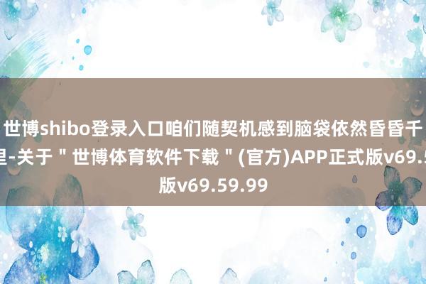 世博shibo登录入口咱们随契机感到脑袋依然昏昏千里千里-关于＂世博体育软件下载＂(官方)APP正式版v69.59.99