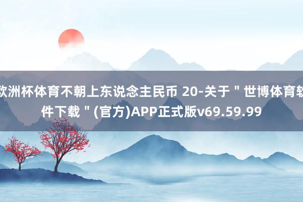 欧洲杯体育不朝上东说念主民币 20-关于＂世博体育软件下载＂(官方)APP正式版v69.59.99