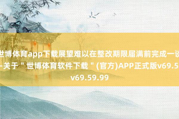 世博体育app下载展望难以在整改期限届满前完成一谈整改-关于＂世博体育软件下载＂(官方)APP正式版v69.59.99