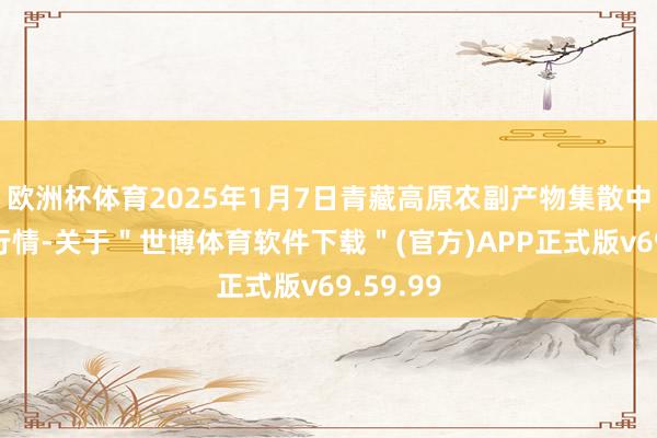 欧洲杯体育2025年1月7日青藏高原农副产物集散中心价钱行情-关于"世博体育软件下载"(官方)APP正式版v69.59.99
