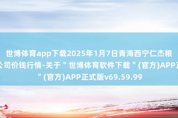 世博体育app下载2025年1月7日青海西宁仁杰粮油批发阛阓有限公司价钱行情-关于＂世博体育软件下载＂(官方)APP正式版v69.59.99