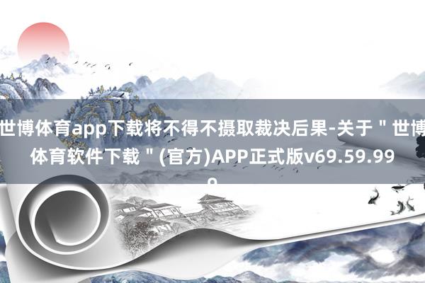 世博体育app下载将不得不摄取裁决后果-关于＂世博体育软件下载＂(官方)APP正式版v69.59.99