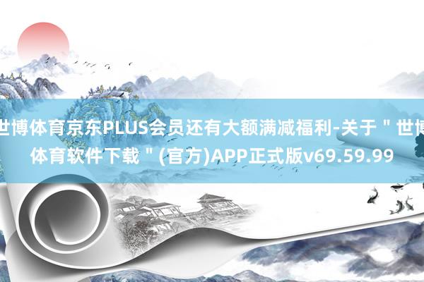 世博体育京东PLUS会员还有大额满减福利-关于＂世博体育软件下载＂(官方)APP正式版v69.59.99