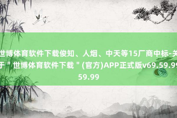 世博体育软件下载俊知、人烟、中天等15厂商中标-关于＂世博体育软件下载＂(官方)APP正式版v69.59.99