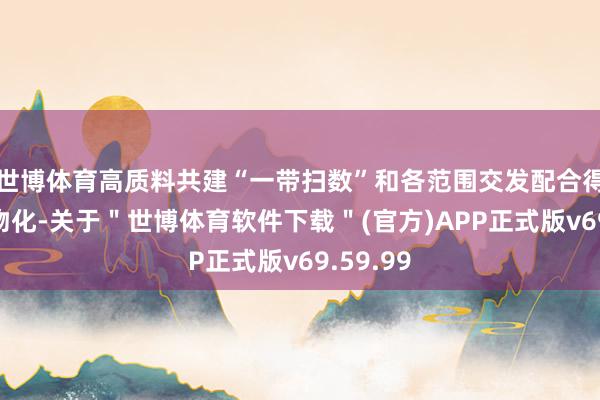 世博体育高质料共建“一带扫数”和各范围交发配合得到丰硕物化-关于＂世博体育软件下载＂(官方)APP正式版v69.59.99