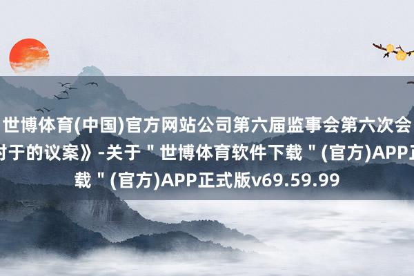 世博体育(中国)官方网站公司第六届监事会第六次会议审议通过了《对于的议案》-关于＂世博体育软件下载＂(官方)APP正式版v69.59.99