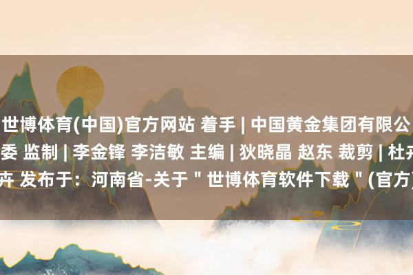 世博体育(中国)官方网站 着手 | 中国黄金集团有限公司纪委 河南省纪委监委 监制 | 李金锋 李洁敏 主编 | 狄晓晶 赵东 裁剪 | 杜卉 发布于：河南省-关于＂世博体育软件下载＂(官方)APP正式版v69.59.99