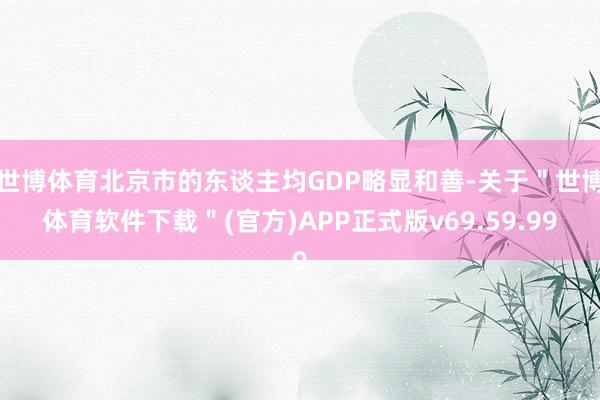 世博体育北京市的东谈主均GDP略显和善-关于＂世博体育软件下载＂(官方)APP正式版v69.59.99