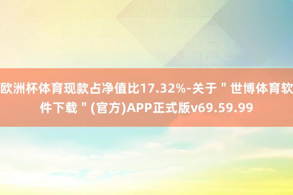 欧洲杯体育现款占净值比17.32%-关于＂世博体育软件下载＂(官方)APP正式版v69.59.99