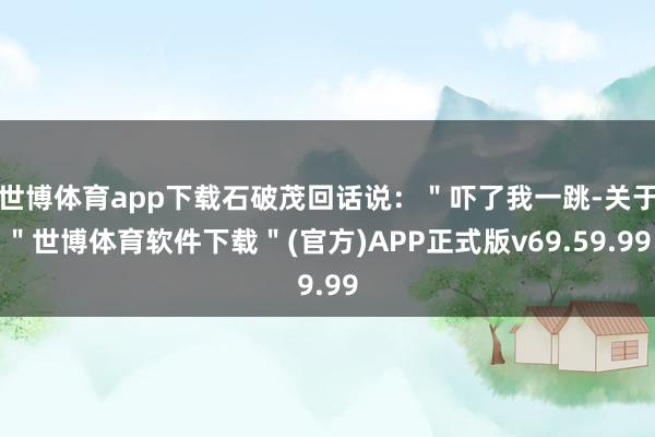 世博体育app下载石破茂回话说：＂吓了我一跳-关于＂世博体育软件下载＂(官方)APP正式版v69.59.99