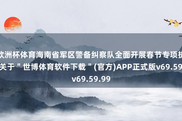 欧洲杯体育海南省军区警备纠察队全面开展春节专项执勤-关于＂世博体育软件下载＂(官方)APP正式版v69.59.99