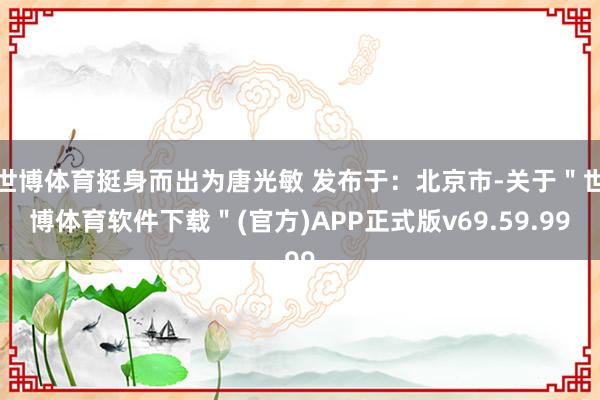 世博体育挺身而出为唐光敏 发布于：北京市-关于＂世博体育软件下载＂(官方)APP正式版v69.59.99