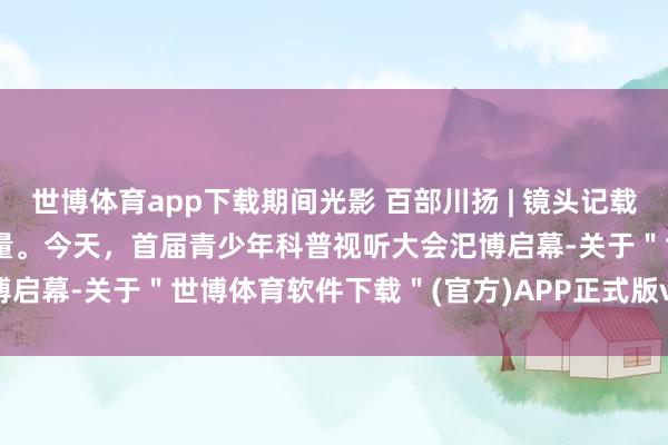 世博体育app下载期间光影 百部川扬 | 镜头记载常识传承，光影传播科技力量。今天，首届青少年科普视听大会汜博启幕-关于＂世博体育软件下载＂(官方)APP正式版v69.59.99