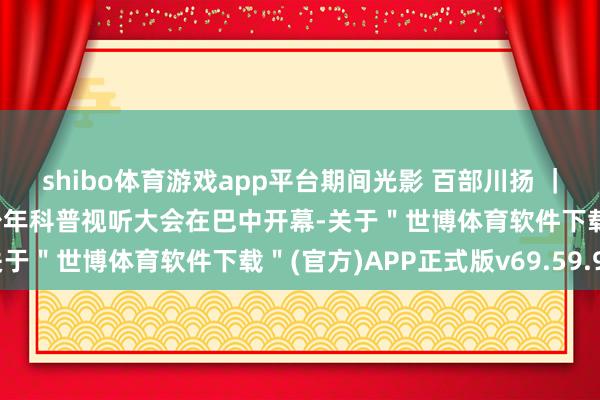 shibo体育游戏app平台期间光影 百部川扬 ｜ 千里浸式体验！首届青少年科普视听大会在巴中开幕-关于＂世博体育软件下载＂(官方)APP正式版v69.59.99