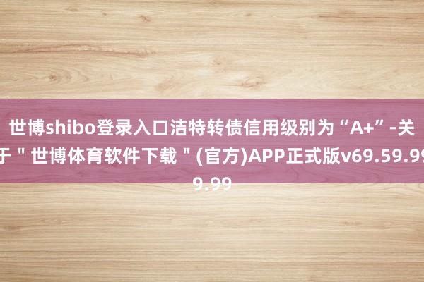 世博shibo登录入口洁特转债信用级别为“A+”-关于＂世博体育软件下载＂(官方)APP正式版v69.59.99