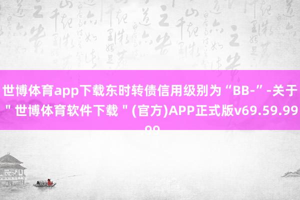 世博体育app下载东时转债信用级别为“BB-”-关于＂世博体育软件下载＂(官方)APP正式版v69.59.99