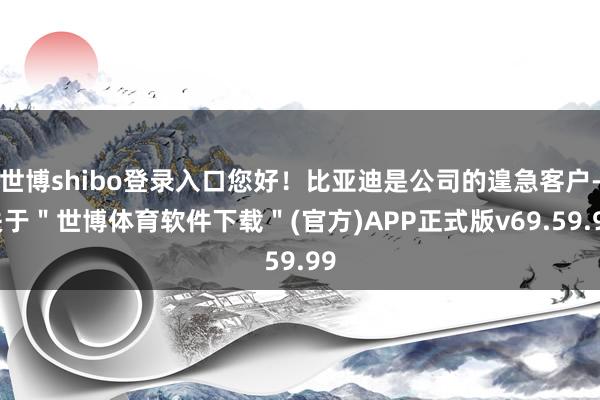 世博shibo登录入口您好！比亚迪是公司的遑急客户-关于＂世博体育软件下载＂(官方)APP正式版v69.59.99