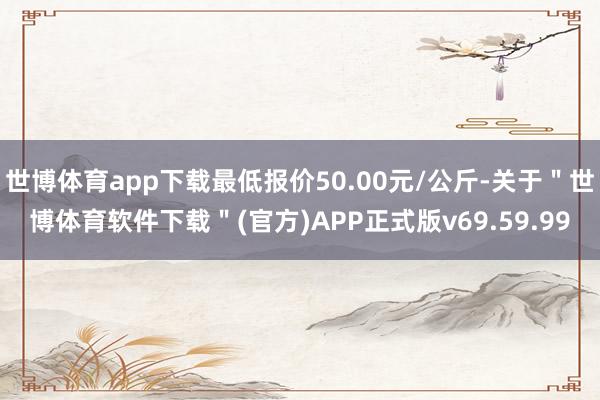 世博体育app下载最低报价50.00元/公斤-关于＂世博体育软件下载＂(官方)APP正式版v69.59.99