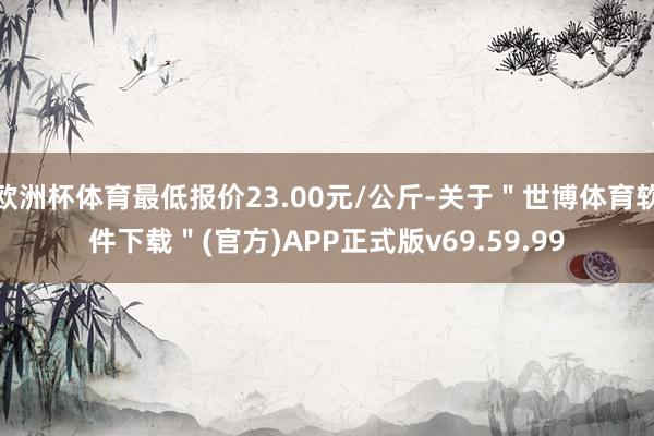 欧洲杯体育最低报价23.00元/公斤-关于＂世博体育软件下载＂(官方)APP正式版v69.59.99